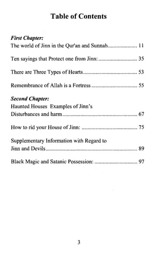 Table of Contents
First Chapter:
The world oflinn in the Qur'an and Sunnah 11

Ten sayings that Protect one from linn: 35

There are Three Types ofHearts 53

Remembrance of Allah is a Fortress 55

Second Chapter:
Haunted Houses Examples oflinn's

Disturbances and harm 67

How to rid your House oflinn: 75

Supplementary Information with Regard to

linn and Devils 89

Black Magic and Satanic Possession: 97

3

 