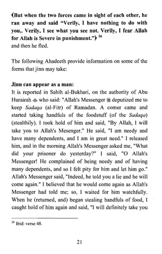 (But when the two forces came in sight of each other, he
ran away and said "Verily, I have nothing to do with
you,. Verily, I see what you see not. Verily, I fear Allah
for Allah is Severe in punishment.") 26
and then he fled.
The following Ahadeeth provide information on some of the
forms that jinn may take:
Jinn can appear as a man:
It is reported in Sahih al-Bukhari, on the authority of Abu
Hurairah ~ who said: "Allah's Messenger :I deputized me to
keep Sadaqa (al-Fitr) of Ramadan. A comer came and
started taking handfuls of the foodstuff (of the Sadaqa)
(stealthily). I took hold of him and said, "By Allah, I will
take you to Allah's Mesenger." He said, "I am needy and
have many dependents, and I am in great need." I released
him, and in the morning Allah's Messenger asked me, "What
did your prisoner do yesterday?" I said, "0 Allah's
Messenger! He complained of being needy and of having
many dependents, and so I felt pity for him and let him go."
Allah's Messenger said, "Indeed, he told you a lie and he will
come again." I believed that he would come again as Allah's
Messenger had told me; so, I waited for him watchfully.
When he (returned, and) began stealing handfuls of food, I
caught hold of him again and said, "I will definitely take you
26 Ibid: verse 48.
21
 