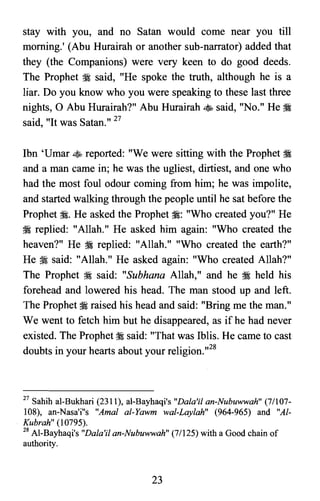 stay with you, and no Satan would come near you till
morning.' (Abu Hurairah or another sub-narrator) added that
they (the Companions) were very keen to do good deeds.
The Prophet ?i said, "He spoke the truth, although he is a
liar. Do you know who you were speaking to these last three
nights, 0 Abu Hurairah?" Abu Hurairah ~ said, "No." He ?i
said, "It was Satan." 27
Ibn 'Umar ~ reported: "We were sitting with the Prophet ~
and a man came in; he was the ugliest, dirtiest, and one who
had the most foul odour coming from him; he was impolite,
and started walking through the people until he sat before the
Prophet ~. He asked the Prophet ~: "Who created you?" He
?i replied: "Allah." He asked him again: "Who created the
heaven?" He ~ replied: "Allah." "Who created the earth?"
He ?i said: "Allah." He asked again: "Who created Allah?"
The Prophet ;:i said: "Subhana Allah," and he ~ held his
forehead and lowered his head. The man stood up and left.
The Prophet ?i raised his head and said: "Bring me the man."
We went to fetch him but he disappeared, as if he had never
existed. The Prophet ;:i said: "That was Iblis. He came to cast
doubts in your hearts about your religion.,,28
27 Sahih al-Bukhari (2311), al-Bayhaqi's "Dala'i! an-Nubuwwah" (7/107­

108), an-Nasa'i"s "Amal al-Yawm wal-Laylah" (964-965) and "Al­

Kubrah" (l0795).

28 AI-Bayhaqi's "Dala'il an-Nubuwwah" (7/l25) with a Good chain of

authority.

23
 