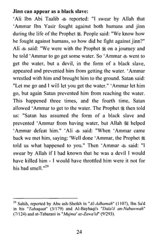 Jinn can appear as a black slave:
'Ali Ibn Abi Taalib ~ reported: "I swear by Allah that
'Ammar Ibn Yasir fought against both humans and jinn
during the life ofthe Prophet ~. People said: "We know how
he fought against humans, so how did he fight against jinn?"
Ali ~ said: "We were with the Prophet ~ on a journey and
he told 'Ammar to go get some water. So 'Ammar ~ went to
get the water, but a devil, in the form of a black slave,
appeared and prevented him from getting the water. 'Ammar
wrestled with him and brought him to the ground. Satan said:
"Let me go and I will let you get the water." 'Ammar let him
go, but again Satan prevented him from reaching the water.
This happened three times, and the fourth time, Satan
allowed 'Ammar to get to the water. The Prophet ~ then told
us: "Satan has assumed the form of a black slave and
prevented 'Ammar from having water, but Allah ~ helped
'Ammar defeat him." 'Ali ~ said: "When 'Ammar came
back we met him, saying: 'Well done'Ammar, the Prophet ~
told us what happened to you." Then 'Ammar ~ said: "I
swear by Allah if I had known that he was a devil I would
have killed him - I would have throttled him were it not for
his bad smell.,,29
29 Sahih, reported by Abu ash-Sheikh in "AI-Adhamah" (1107), Ibn Sa'd
in his "Tabaqaat" (3/179) and Al-Bayhaqi's "Dala'i! an-Nubuwwah"
(7/124) and at-Tabarani in "Mujma' az-Zawa'id' (9/293).
24
 