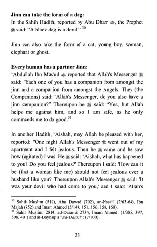 Jinn can take the form of a dog:
In the Sahih Hadith, reported by Abu Dharr ~, the Prophet
~ said: "A black dog is a devil." 30
Jinn can also take the form of a cat, young boy, woman,
elephant or ghost.
Every human has a partner Jinn:
'Abdullah Ibn Mas'ud ~ reported that Allah's Messenger :i
said: "Each one of you has a companion from amongst the
jinn and a companion from amongst the Angels. They (the
Companions) said: 'Allah's Messenger, do you also have a
jinn companion?" Thereupon he ~ said: "Yes, but Allah
helps me against him, and so I am safe, as he only
commands me to do good."
In another Hadith, 'Aishah.:may Allah be pleased with her,
reported: "One night Allah's Messenger :i went out of my
apartment and I felt jealous. Then he :i came and he saw
how (agitated) I was. He :i said: 'Aishah, what has happened
to you? Do you feel jealous?' Thereupon I said: 'How can it
be (that a woman like me) should not feel jealous over a
husband like you?' Thereupon Allah's Messenger ~ said: 'It
was your devil who had come to you,' and I said: 'Allah's
30 Sahih Muslim (510), Abu Dawud (702), an-Nasa'i' (2/63-64), Ibn

Majah (952) and Imam Ahmed (5/149, 151, 156, 158, 160).

31 Sahih Muslim: 2814, ad-Darami: 2734, Imam Ahmed: (11385, 397,

398,401) and al-Bayhaqi's "Ad-Dala'il": (7/100).

25

 