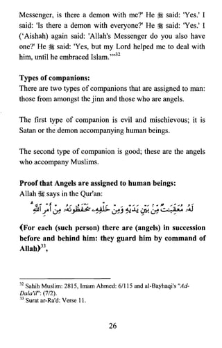 Messenger, is there a demon with me?' He :i said: 'Yes.' I
said: 'Is there a demon with everyone?' He :i said: 'Yes.' I
('Aishah) again said: 'Allah's Messenger do you also have
one?' He :i said: 'Yes, but my Lord helped me to deal with
him, until he embraced Islam. ",32
Types of companions:
There are two types of companions that are assigned to man:
those from amongst the jinn and those who are angels.
The first type of companion is evil and mischievous; it is
Satan or the demon accompanying human beings.
The second type of companion is good; these are the angels
who accompany Muslims.
Proof that Angels are assigned to human beings:
Allah ~ says in the Qur'an:
(For each (such person) there are (angels) in succession
before and behind him: they guard him by command of
Allah)33,
32 Sahib Muslim: 2815, Imam Ahmed: 6/115 and al-Bayhaqi's "Ad­

Dala'it": (7/2).

33 Surat ar-Ra'd: Verse 11.

26

 