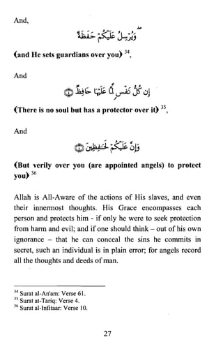 And,
(and He sets guardians over you) 34,
And
(There is no soul but has a protector over it) 35,
And
(But verily over you (are appointed angels) to protect
you) 36
Allah is All-Aware of the actions of His slaves, and even
their innennost thoughts. His Grace encompasses each
person and protects him - if only he were to seek protection
from harm and evil; and if one should think - out of his own
ignorance - that he can conceal the sins he commits in
secret, such an individual is in plain error; for angels record
all the thoughts and deeds ofman.
34 Surat al-An'am: Verse 61.
3S Surat at-Tariq: Verse 4.
36 Surat al-Infitaar: Verse 10.
27

 