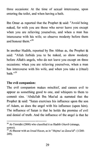 three occasions: At the time of sexual intercourse, upon
entering the toilet, and when having a bath.
Ibn Omar ~ reported that the Prophet ~ said: "Avoid being
naked, for with you are those who never leave you except
when you are relieving yourselves, and when a man has
intercourse with his wife; so observe modesty before them
and honour them.,,38
In another Hadith, reported by Ibn Abbas ~, the Prophet ~
said: "Allah forbids you to be naked, so show modesty
before Allah's angels, who do not leave you except on three
occasions: when you are relieving yourselves, when a man
has intercourse with his wife, and when you take a (ritual)
bath.,,39
The evil companion:
The evil companion makes mischief, and causes evil to
appear as something good to one, and whispers to them to
commit sins. 'Abdullah Ibn Mas'ud ~ narrated that the
Prophet ~ said: "Satan exercises his influence upon the son
of Adam, as does the angel with his influence (upon him).
The influence of Satan is that he holds the promise of evil
and denial of truth. And the influence of the angel is that he
38 At-Tirmidhi (2800) who classified it as Hadith Gharib (strange,

scarce).

39 AI-Bazzar with an Isnad Hasan, as in "Mujma' az-Zawa'id'; (1/268­

269).

29
 