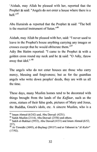 'Aishah, may Allah be pleased with her, reported that the
Prophet ~ said: "Angels do not enter a house where there is a
bell.,,45
Abu Hurairah ~ reported that the Prophet ~ said: "The bell
is the musical instrument of Satan.,,46
Aishah, may Allah be pleased with her, said: "I never used to
leave in the Prophet's house anything carrying any images or
crosses except that he would obliterate them.'047
Adiy Ibn Hatim reported: "I came to the Prophet ~ with a
golden cross round my neck and he ~ said: "0 Adiy, throw
away that idol." 48
The angels who do not enter houses are those who carry
mercy, blessing and forgiveness; but as for the guardian
angels who write down peoples' deeds, they are with us all
the time.
These days, many Muslim homes tend to be decorated with
things brought from the lands of the KufJaar, such as the
cross, statues of their false gods, pictures of Mary and Jesus,
the Buddha, Greek's idols, etc. A sincere Muslim, who is a
45 Imam Ahmed (6/242) and, Abu Dawud: (4231).

46 Sahih Muslim (2114), Abu Dawud: (2556) and others.

47 Sahih al-Bukhari (5952), Abu Dawud (4151) and Imam Ahmed (6/52;

237).

48 At-Tirmidhi (3095), al-Bayhaqi (20137) and at-Tabarani in "Al-Kabir"

(17/92).

32
 
