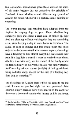 true Muwahhid, should never place these idols on the walls
of his home, because this act contradicts the principle of
Tawheed. A true Muslim should obliterate any symbol of
shirk in his house; whether it is a picture, statue, painting or
engraving.
The worse practice that Muslims have adopted from the
KujJaar is keeping dogs as pets. These Muslims buy
expensive dogs and spend a great deal of money on their
food and cleaning, without realizing that they are committing
a sin, since keeping a dog in one's house is forbidden. The
saliva of dogs is impure; and this would mean that most
objects in the house would also become impure, since dogs
have a tendency to lick almost everything that crosses their
path. If a dog licks a utensil it must be washed seven times,
(the first time with soil), and the reward of the family would
be deducted daily, as the Prophet:i said: "No family attaches
itself to a dog without a qirat (weight) of their good deeds
being deducted daily, except for the case of a hunting dog,
farm dog, or sheepdog.,,49
The Messenger of Allah :i said: "Jibreel ~ came to me and
said: 'I came to you last night but was prevented from
entering simply because there were images on the door; for
there was a decorated curtain with images on it in the house,
49 Sahih Muslim (280), at-Tirmidhi (1489), abu Dawud, an-Nasa'i' and
ad-Darami, on the authority of'Abdullah Ibn MughaffaI •.
33
 