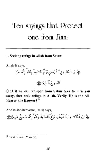 Ten sayings that Protect

one from Jinn:

1- Seeking refuge in Allah from Satan:
(and if an evil whisper from Satan tries to turn you
away, then seek refuge in Allah. Verily, He is the All­
Hearer, the Knower) 51
And in another verse, He ~ says,
ti -t ~ ~ J ' .... ~ ". ., ~ .J ~ .... -t,J
m ~ I::' ~ -,~I JlL., ~lj ~'~ . ,1- ~I ,;'.... -1"!·c-:;'::; ~l~
~~ -,.*"' J .... ~... ..;' ~ It..I.... J" jJ
51 Surat Fussilat: Verse 36.
35
 
