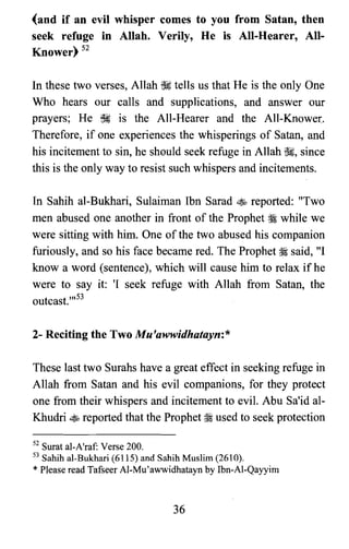 (and if an evil whisper comes to you from Satan, then
seek refuge in Allah. Verily, He is All-Hearer, All­
Knower) 52
In these two verses, Allah ~ tells us that He is the only One
Who hears our calls and supplications, and answer our
prayers; He ~ is the All-Hearer and the All-Knower,
Therefore, if one experiences the whisperings of Satan, and
his incitement to sin, he should seek refuge in Allah ~, since
this is the only way to resist such whispers and incitements.
In Sahih al-Bukhari, Sulaiman Ibn Sarad ~ reported: "Two
men abused one another in front of the Prophet ~ while we
were sitting with him. One of the two abused his companion
furiously, and so his face became red. The Prophet ~ said, "I
know a word (sentence), which will cause him to relax ifhe
were to say it: 'I seek refuge with Allah from Satan, the
outcast.,,,53
2- Reciting the Two Mu'awwidhatayn:*
These last two Surahs have a great effect in seeking refuge in
Allah from Satan and his evil companions, for they protect
one from their whispers and incitement to evil. Abu Sa'id al­
Khudri ~ reported that the Prophet ~ used to seek protection
52 Surat al-A'raf: Verse 200.

53 Sahih al-Bukhari (6115) and Sahih Muslim (2610).

*Please read Tafseer Al-Mu'awwidhatayn by Ibn-Al-Qayyim

36
 