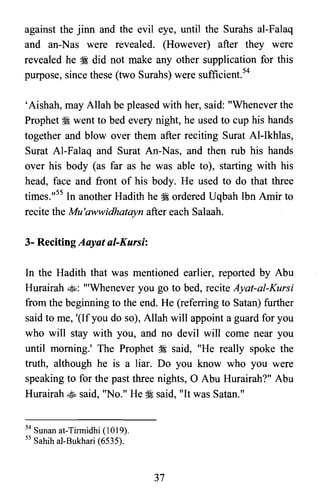 against the jinn and the evil eye, until the Surahs al-Falaq
and an-Nas were revealed. (However) after they were
revealed he :I did not make any other supplication for this
purpose, since these (two Surahs) were sufficient."
'Aishah, may Allah be pleased with her, said: "Whenever the
Prophet :I went to bed every night, he used to cup his hands
together and blow over them after reciting Surat Al-Ikhlas,
Surat Al-Falaq and Surat An-Nas, and then rub his hands
over his body (as far as he was able to), starting with his
head, face and front of his body. He used to do that three
times.,,55 In another Hadith he :I ordered Uqbah Ibn Amir to
recite the Mu'awwidhatayn after each Salaah.
3- Reciting Aayat al-Kursi:
In the Hadith that was mentioned earlier, reported by Abu
Hurairah ~: "'Whenever you go to bed, recite Ayat-al-Kursi
from the beginning to the end. He (referring to Satan) further
said to me, '(Ifyou do so), Allah will appoint a guard for you
who will stay with you, and no devil will come near you
until morning.' The Prophet :I said, "He really spoke the
truth, although he is a liar. Do you know who you were
speaking to for the past three nights, 0 Abu Hurairah?" Abu
Hurairah ~ said, "No." He:l said, "It was Satan."
54 Sunan at-Tirmidhi (1019).
55 Sahih al-Bukhari (6535).
37
 