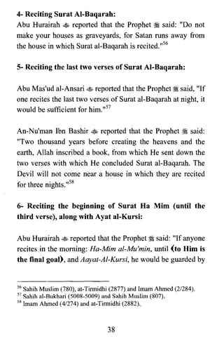 4- Reciting Surat Al-Baqarah:

Abu Hurairah ~ reported that the Prophet ii said: "Do not

make your houses as graveyards, for Satan runs away from

the house in which Surat al-Baqarah is recited.v"

5- Reciting the last two verses of Surat AI-Baqarah:
Abu Mas'ud aI-Ansari ~ reported that the Prophet ii said, "If
one recites the last two verses of Surat al-Baqarah at night, it
would be sufficient for him.,,57
An-Nu'man Ibn Bashir ~ reported that the Prophet ~ said:
"Two thousand years before creating the heavens and the
earth, Allah inscribed a book, from which He sent down the
two verses with which He concluded Surat al-Baqarah. The
Devil will not come near a house in which they are recited
for three nights.,,58
6- Reciting the beginning of Surat Ha Mim (until the
third verse), along with Ayat al-Kursi:
Abu Hurairah ~ reported that the Prophet ::isaid: "If anyone
recites in the morning: Ha-Mim al-Mu'min, until (to Him is
the final goal), and Aayat-Al-Kursi, he would be guarded by
56 Sahih Muslim (780), at-Tirmidhi (2877) and Imam Ahmed (2/284).
57 Sahib al-Bukbari (5008-5009) and Sahih Muslim (807).
58 Imam Ahmed (4/274) and at-Tirmidhi (2882) -,
38
 