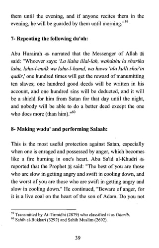them until the evening, and if anyone recites them in the
evening, he will be guarded by them until morning.,,59
7- Repeating the following du'ah:
Abu Hurairah ~ narrated that the Messenger of Allah ~
said: "Whoever says: 'La ilaha illal-lah, wahdahu la sharika
lahu, lahu-l-mulk wa lahu-l-hamd, wa huwa 'ala kulli shai'in
qadir,' one hundred times will get the reward of manumitting
ten slaves; one hundred good deeds will be written in his
account, and one hundred sins will be deducted, and it will
be a shield for him from Satan for that day until the night,
and nobody will be able to do a better deed except the one
who does more (than him).,,60
8- Making wudu' and performing Salaah:
This is the most useful protection against Satan, especially
when one is enraged and possessed by anger, which becomes
like a fire burning in one's heart. Abu Sa'id al-Khudri ~
reported that the Prophet ~ said: "The best of you are those
who are slow in getting angry and swift in cooling down, and
the worst of you are those who are swift in getting angry and
slow in cooling down." He continued, "Beware of anger, for
it is a live coal on the heart of the son of Adam. Do you not
59 Transmitted by At-Tirmidhi (2879) who classified it as Gharib.
60 Sahih al-Bukhari (3292) and Sahih Muslim (2692).
39
 