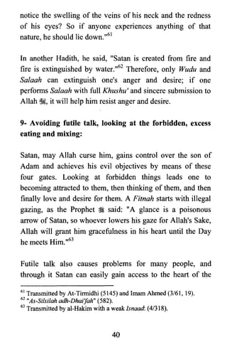 notice the swelling of the veins of his neck and the redness
of his eyes? So if anyone experiences anything of that
nature, he should lie down.,,61
In another Hadith, he said, "Satan is created from fire and
fire is extinguished by water.,,62 Therefore, only Wudu and
Salaah can extinguish one's anger and desire; if one
performs Salaah with full Khushu' and sincere submission to
Allah ~, it will help him resist anger and desire.
9- Avoiding futile talk, looking at the forbidden, excess
eating and mixing:
Satan, may Allah curse him, gains control over the son of
Adam and achieves his evil objectives by means of these
four gates. Looking at forbidden things leads one to
becoming attracted to them, then thinking of them, and then
finally love and desire for them. A Fitnah starts with illegal
gazing, as the Prophet ~ said: "A glance is a poisonous
arrow of Satan, so whoever lowers his gaze for Allah's Sake,
Allah will grant him gracefulness in his heart until the Day
he meets Him.,,63
Futile talk also causes problems for many people, and
through it Satan can easily gain access to the heart of the
61 Transmitted by At-Tirmidhi (5145) and Imam Ahmed (3/61, 19).
62 "As-Silsilah adh-Dhai'fah" (582).

63 Transmitted by aI-Hakim with a weaklsnaad: (41318).

40
 