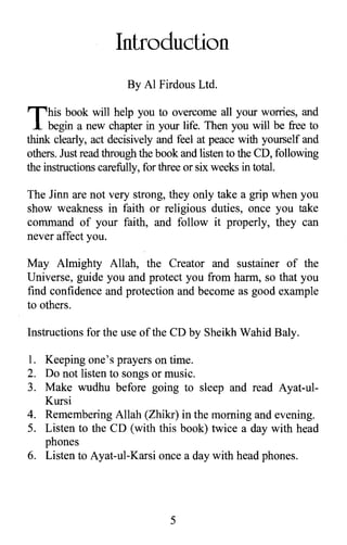 Introduction
By Al Firdous Ltd.
This book will help you to overcome all your worries, and
begin a new chapter in your life. Then you will be free to
think clearly, act decisively and feel at peace with yourself and
others. Just read through the book and listen to the CD, following
the instructions carefully, for three or six weeks in totaL
The Jinn are not very strong, they only take a grip when you
show weakness in faith or religious duties, once you take
command of your faith, and follow it properly, they can
never affect you.
May Almighty Allah, the Creator and sustainer of the
Universe, guide you and protect you from harm, so that you
find confidence and protection and become as good example
to others.
Instructions for the use of the CD by Sheikh Wahid Baly.
1.	 Keeping one's prayers on time.
2.	 Do not listen to songs or music.
3.	 Make wudhu before going to sleep and read Ayat-ul­
Kursi
4.	 Remembering Allah (Zhikr) in the morning and evening.
5.	 Listen to the CD (with this book) twice a day with head
phones
6.	 Listen to Ayat-ul-Karsi once a day with head phones.
5

 