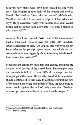 believer; how many wars have been caused by one word
only. The Prophet :i took hold of his tongue and said to
Mu'adh Ibn Jabal $: "Keep thisin control." Mu'adh said:
"Shall we be called to account in respect of that which we
say?" He ~ answered: "May your mother lose you! Would
people not be thrown face down into Hell only because of
what they say?,,64
Anas Ibn Malik $ reported: "When one of the Companions
died a man said, 'Rejoice over his entry into Paradise.'
Allah's Messenger :i said, "Do you say this while you do not
know whether he perhaps spoke about that which did not
concern him, or was niggardly about something which would
have caused him no loss?,,65
Most sins are caused by futile talk and gazing, and these are
the most used devices ofthe cursed Satan. For example, once
the stomach is full, it is more difficult to tempt one into
eating beyond this point. On the other hand, if the temptation
should continue, it is very easy to continue committing sins
of the tongue and eyes; and in light of this, the Salafused to
warn people against the evil of both these sins: "Nothing
deserves permanent confinement more than the tongue."
64 Musnad Ahmed (5/231), at-Tirmidhi (2616) and Ibn Majah.
65 At-Tirmidhi (2316).
41
 