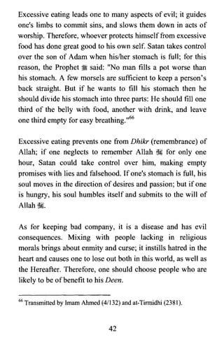 Excessive eating leads one to many aspects of evil; it guides
one's limbs to commit sins, and slows them down in acts of
worship. Therefore, whoever protects himselffrom excessive
food has done great good to his own self. Satan takes control
over the son of Adam when his/her stomach is full; for this
reason, the Prophet ~ said: "No man fills a pot worse than
his stomach. A few morsels are sufficient to keep a person's
back straight. But if he wants to fill his stomach then he
should divide his stomach into three parts: He should fill one
third of the belly with food, another with drink, and leave
one third empty for easy breathing. ,,66
Excessive eating prevents one from Dhikr (remembrance) of
Allah; if one neglects to remember Allah ~ for only one
hour, Satan could take control over him, making empty
promises with lies and falsehood. If one's stomach is full, his
soul moves in the direction of desires and passion; but if one
is hungry, his soul humbles itself and submits to the will of
Allah ~.
As for keeping bad company, it is a disease and has evil
consequences. Mixing with people lacking in religious
morals brings about enmity and curse; it instills hatred in the
heart and causes one to lose out both in this world, as well as
the Hereafter. Therefore, one should choose people who are
likely to be ofbenefit to his Deen.
66 Transmitted by Imam Ahmed (4/132) and at-Tirmidhi (2381).
42
 
