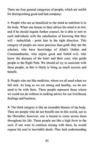 There are four general categories of people, which are useful
for distinguishing good and bad company:
1- People who are as beneficial to the mind as nutrition is to
the body. When one listens to their advice his mind is at rest;
and if he should require further counsel, he is able to turn to
such individuals with the satisfaction of knowing that they
will - inshaAllah - point him in the right direction. This
category of people are more precious than gold; they are the
scholars, who have knowledge of Allah's Orders and
Commandments; who enjoin good and forbid evil; who
know the diseases of the heart and their cure; who guide
people to the Right Path. We should all try to associate with
these people, as this is likely to bring us much success and
benefit.
2- People who are like medicine, whom we all need when we
fall sick. As long as we are strong and healthy, we do not
need to be with them. These people represent those whom
we could not do without in seeking advice for our livelihood,
dealings and business.
3- The third category is like an incurable disease of the body.
They are people who do not benefit one in this world, nor in
the Hereafter; however, one is bound to come across them
throughout his life. These people are like a high fever to the
soul; if one were to continue mixing with them, he would
expose his soul to inevitable death. They lack understanding
43

 