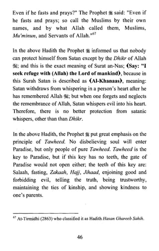 Even if he fasts and prays?" The Prophet :i. said: "Even if
he fasts and prays; so call the Muslims by their own
names, and by what Allah called them, Muslims,
Mu'minun, and Servants of Allah. ,,67
In the above Hadith the Prophet :i informed us that nobody
can protect himself from Satan except by the Dhikr of Allah
~; and this is the exact meaning of Surat an-Nas; (Say: "I
seek refuge with (Allah) the Lord of mankind), because in
this Surah Satan is described as (AI-Khanaas), meaning:
Satan withdraws from whispering in a person's heart after he
has remembered Allah ~; but when one forgets and neglects
the remembrance ofAllah, Satan whispers evil into his heart.
Therefore, there is no better protection from satanic
whispers, other than than Dhikr.
In the above Hadith, the Prophet :i put great emphasis on the
principle of Tawheed. No disbelieving soul will enter
Paradise, but only people of pure Tawheed. Tawheed is the
key to Paradise, but if this key has no teeth, the gate of
Paradise would not open either; the teeth of this key are:
Salaah, fasting, Zakaah, Hajj, Jihaad, enjoining good and
forbidding evil, telling the truth, being trustworthy,
maintaining the ties of kinship, and showing kindness to
one's parents.
67 At-Tinnidhi (2863) who classified it as Hadith Hasan Ghareeb Sahih.
46

 