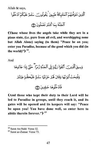 (Those whose lives the angels take while they are in a
pious state, (i.e. pure from all evil, and worshipping none
but Allah Alone) saying (to them) "Peace be on you;
enter you Paradise, because of the good which you did (in
the world)") 68,
(And those who kept their duty to their Lord will be
led to Paradise in groups, until they reach it, and its
gates will be opened and its keepers will say: "Peace
be upon you! You have done well, so enter here to
abide therein forever. n) 69
68 Surat An-Nahl: Verse 32.
69 Surat az-Zumar: Verse 73.
47

 