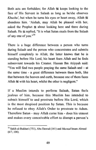 Both acts are forbidden; for Allah ~ keeps looking to the
face of His Servant in Salaah as long as he/she observes
Khushu', but when he turns his eyes or heart away, Allah ~
abandons him. 'Aishah, may Allah be pleased with her,
asked the Prophet ~ about looking here and there during
Salaah. He 1i replied, "It is what Satan steals from the Salaah
of anyone ofyou.,,70
There is a huge difference between a person who turns
during Salaah and the person who concentrates and submits
himself completely to Allah; the latter knows that he is
standing before His Lord, his heart fears Allah and he feels
subservient towards his Creator. Hassan Ibn Atiyyah said:
"You will find two people praying the same Salaah and - at
the same time - a great difference between them both, like
that between the heaven and earth, because one ofthem faces
Allah ~ with his heart, whilst the other is negligent."
If a Muslim intends to perform Salaah, Satan feels
jealous of him, because this Muslim has intended to
submit himself to and prostrate before His Lord, which
is the most despised position by Satan. This is because
he refused to obey Allah's Order to prostrate to Adam.
Therefore Satan - may Allah curse him « does his utmost
and makes every conceivable effort to disrupt a person's
70 Sahih al-Bukhari (751), Abu Dawud (161) and Musnadlmarn Ahmed
(617,106).
49
 