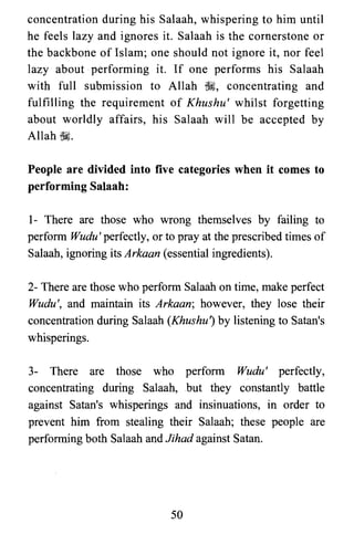 concentration during his Salaah, whispering to him until
he feels lazy and ignores it. Salaah is the cornerstone or
the backbone of Islam; one should not ignore it, nor feel
lazy about performing it. If one performs his Salaah
with full submission to Allah ~, concentrating and
fulfilling the requirement of Khushu' whilst forgetting
about worldly affairs, his Salaah will be accepted by
Allah ~.
People are divided into five categories when it comes to
performing Salaah:
1- There are those who wrong themselves by failing to
perform Wudu' perfectly, or to pray at the prescribed times of
Salaah, ignoring its Arkaan (essential ingredients).
2- There are those who perform Salaah on time, make perfect
Wudu', and maintain its Arkaan; however, they lose their
concentration during Salaah (Khushuj by listening to Satan's
whisperings.
3- There are those who perform Wudu' perfectly,
concentrating during Sa1aah,but they constantly battle
against Satan's whisperings and insinuations, in order to
prevent him from stealing their Salaah; these people are
performing both Salaah and Jihad against Satan.
50

 
