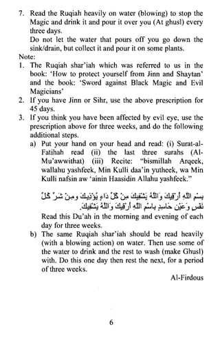 7.	 Read the Ruqiah heavily on water (blowing) to stop the
Magic and drink it and pour it over you (At ghusl) every
three days.
Do not let the water that pours off you go down the
sink/drain, but collect it and pour it on some plants.
Note:
1.	 The Ruqiah shar'iah which was referred to us in the
book: 'How to protect yourself from linn and Shaytan'
and the book: 'Sword against Black Magic and Evil
Magicians'
2.	 If you have linn or Sihr, use the above prescription for
45 days.
3.	 If you think you have been affected by evil eye, use the
prescription above for three weeks, and do the following
additional steps.
a) Put your hand on your head and read: (i) Surat-al­
Fatihah read (ii) the last three surahs (AI­
Mu'awwithat) (iii) Recite: "bismillah Arqeek,
wallahu yashfeek, Min Kulli daa'in yutheek, wa Min
Kulli nafsin aw 'ainin Haasidin Allahu yashfeek."
~ t t	 ~ ':, -, ;&j'" J ~ It -, ;.. ,9',~,~ 4..11' ~' t4..11 '~...J-'o'l c...H'J ~,~ r (.P ~ ~,~ J ~,.J, ~
;"'9',~,', 4..11' ~'14..11 'W.l..ot,;. ." , .~
. ~,~ J ~,.J, ~ • «> ~J ~
Read this Du'ah in the morning and evening of each
day for three weeks.
b)	 The same Ruqiah shar'iah should be read heavily
(with a blowing action) on water. Then use some of
the water to drink and the rest to wash (make Ghusl)
with. Do this one day then rest the next, for a period
ofthree weeks.
Al-Firdous
6

 