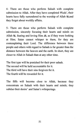 4- There are those who perform Salaah with complete

submission to Allah. After they have completed Wudu', their

hearts have fully surrendered to the worship of Allah ~,and

they forget about worldly affairs.

5- There are those who perform Salaah with complete

submission, sincerely focusing their hearts and minds on

Allah ~, fearing and loving Him ~, as if they were looking

at Him; Satan cannot whisper to them, for they are

contemplating their Lord. The difference between these

people and others with regard to Salaah is far greater than the

distance between the heaven and the earth. In short, they are

closer to Allah in Salaah than at any other time.

The first type will be punished for their poor salaah.

The second will be held accountable for it.

The third will have their sins forgiven for it.

The fourth will be rewarded for it.

The fifth will become close to Allah, because they

concentrate on Salaah with their hearts and minds; they

subdue their desire' and Satan's whisperings.

51

 