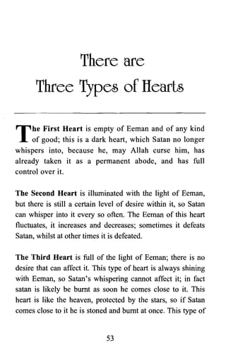 There are

Three Types of IIearts

The First Heart is empty of Eeman and of any kind
of good; this is a dark heart, which Satan no longer
whispers into, because he, may Allah curse him, has
already taken it as a permanent abode, and has full
control over it.
The Second Heart is illuminated with the light of Eeman,
but there is still a certain level of desire within it, so Satan
can whisper into it every so often. The Eeman of this heart
fluctuates, it increases and decreases; sometimes it defeats
Satan, whilst at other times it is defeated.
The Third Heart is full of the light of Eeman; there is no
desire that can affect it. This type of heart is always shining
with Eeman, so Satan's whispering cannot affect it; in fact
satan is likely be burnt as soon he comes close to it. This
heart is like the heaven, protected by the stars, so if Satan
comes close to it he is stoned and burnt at once. This type of
53

 