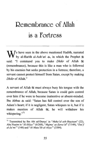 Remembrance of Allah

is a Fortress

We have seen in the above mentioned Hadith, narrated
by al-Harith al-Ash'ari ~, in which the Prophet ~
said: "I command you to make Dhikr of Allah ~
(remembrance), because this is like a man who is followed
by his enemies but seeks protection in a fortress; therefore, a
servant cannot protect himself from Satan, except by making
Dhikr ofAllah."
A servant of Allah ~ must always busy his tongue with the
remembrance of Allah, because Satan is could gain control
over him if he were to become inattentive or absent-minded.
Ibn Abbas ~ said: "Satan has full control over the son of
Adam's heart; if it is negligent, Satan whispers to it, but if it
makes mention of Allah ~, he will withdraw his
whispering.r"
71 Transmitted by Ibn Abi ad-Dunya' in "Maka'id ash-Shaytaan" (22),
Abu Nuaim in "Al-Hilya" (6/268), "Majma' az-Zawa'id" (7/149), "Dai'f
al-Ja'mi" (148) and "Al-Mata'lib al-Aliya" (3384).
55

 