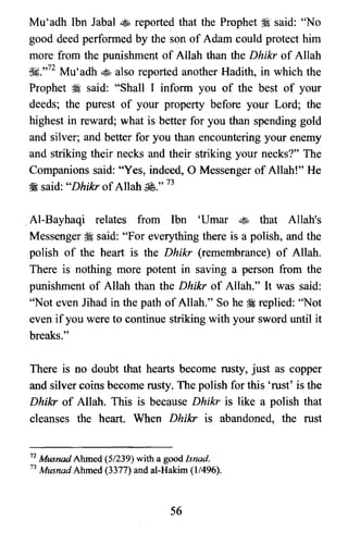 Mu'adh Ibn Jabal ~ reported that the Prophet ~ said: "No
good deed performed by the son of Adam could protect him
more from the punishment of Allah than the Dhikr of Allah
~.,,72 Mu'adh ~ also reported another Hadith, in which the
Prophet ~ said: "Shall I inform you of the best of your
deeds; the purest of your property before your Lord; the
highest in reward; what is better for you than spending gold
and silver; and better for you than encountering your enemy
and striking their necks and their striking your necks?" The
Companions said: "Yes, indeed, 0 Messenger of Allah!" He
~ said: "Dhikr ofAllah £." 73
.Al-Bayhaqi relates from Ibn 'Umar ~ that Allah's
Messenger ~ said: "For everything there is a polish, and the
polish of the heart is the Dhikr (remembrance) of Allah.
There is nothing more potent in saving a person from the
punishment of Allah than the Dhikr of Allah." It was said:
"Not even Jihad in the path of Allah." So he :i replied: "Not
even if you were to continue striking with your sword until it
breaks."
There is no doubt that hearts become rusty, just as copper
and silver coins become rusty. The polish for this 'rust' is the
Dhikr of Allah. This is because Dhikr is like a polish that
cleanses the heart. When Dhikr is abandoned, the rust
72 Musnad Ahmed (5/239) with a good Isnad.

73 Musnad Ahmed (3377) and al-Hakim (11496).

56
 