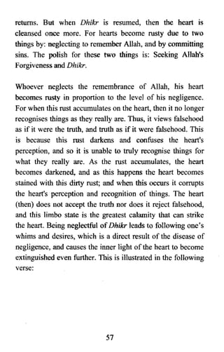 returns. But when Dhikr is resumed, then the heart is
cleansed once more. For hearts become rusty due to two
things by: neglecting to remember Allah, and by committing
sins. The polish for these two things is: Seeking Allah's
Forgiveness and Dhikr.
Whoever neglects the remembrance of Allah, his heart
becomes rusty in proportion to the level of his negligence.
For when this rust accumulates on the heart, then it no longer
recognises things as they really are. Thus, it views falsehood
as if it were the truth, and truth as if it were falsehood. This
is because this rust darkens and confuses the heart's
perception, and so it is unable to truly recognise things for
what they really are. As the rust accumulates, the heart
becomes darkened, and as this happens the heart becomes
stained with this dirty rust; and when this occurs it corrupts
the heart's perception and recognition of things. The heart
(then) does not accept the truth nor does it reject falsehood,
and this limbo state is the greatest calamity that can strike
the heart. Being neglectful ofDhikr leads to following one's
whims and desires, which is a direct result of the disease of
negligence, and causes the inner light ofthe heart to become
extinguished even further. This is illustrated in the following
verse:
51

 