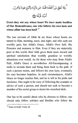 (And obey not any whose heart We have made heedless
of Our Remembrance, one who follows his own lusts and
whose affair has been lost) 74
The true servants of Allah ~ are those whose hearts are
turned to Him, morning, noon, and night, and who seek not
worldly gain, but Allah's Grace, Allah's Own Self, His
Presence and nearness to Him. Even if they are materially
poor in this world, their faith gives them more inward and
spiritual satisfaction than worldly grandeur or worldly
attractions ever would. As for those who stray from Allah's
Path, Allah's Grace is nevertheless All-Encompassing: it
seeks to reclaim them and bring them back to the path. If
such a person resists, and follows his own lusts, eventually
his case becomes hopeless. In such circumstances, Allah's
Grace no longer reaches him, and he is left in his pride and
insolence. One ought to be wary of following the example or
advice of such a person, and should not seek to become a
member ofhis social group or desire his wretched idols.
One has to be careful about who he chooses to follow; one
should only follow scholars and Sheikhs who follow the
74 Surat al-Kahf: Verse 28.
58
 