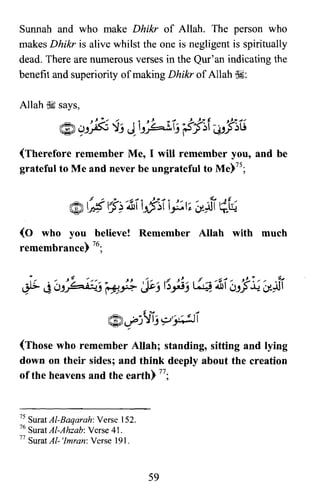 Sunnah and who make Dhikr of Allah. The person who
makes Dhikr is alive whilst the one is negligent is spiritually
dead. There are numerous verses in the Qur'an indicating the
benefit and superiority of making Dhikr of Allah ~:
Allah ~ says,
~ 9-'~ ~j ~ h~~Tj ~~f ~J~~
(Therefore remember Me, I will remember you, and be
grateful to Me and never be ungrateful to Me)75;
(0 who you believe! Remember Allah with much
remembrance) 76;
(Those who remember Allah; standing, sitting and lying
down on their sides; and think deeply about the creation
ofthe heavens and the earth) 77;
75 Surat Al-Baqarah: Verse 152.
76 SuratAI-Ahzab: Verse 41.
77 Surat AI- 'Imran: Verse 191.
59

 