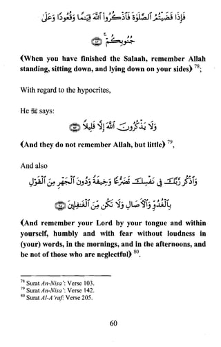 (When you have finished the Salaah, remember Allah
standing, sitting down, and lying down on your sides) 78;
With regard to the hypocrites,
He ~ says:
(And they do not remember Allah, but little) 79,
And also
(And remember your Lord by your tongue and within
yourself, humbly and with fear without loudness in
(your) words, in the mornings, and in the afternoons, and
be not of those who are neglectful) 80.
78 SuratAn-Nisa': Verse 103.
79 SuratAn-Nisa'; Verse 142.
80 SuratAI-A 'raj Verse 205.
60
 