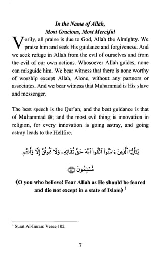 In the Name ofAllah,

Most Gracious, Most Merciful

Verily, all praise is due to God, Allah the Almighty. We
praise him and seek His guidance and forgiveness. And
we seek refuge in Allah from the evil of ourselves and from
the evil of our own actions. Whosoever Allah guides, none
can misguide him. We bear witness that there is none worthy
of worship except Allah, Alone, without any partners or
associates. And we bear witness that Muhammad is His slave
and messenger.
The best speech is the Qur'an, and the best guidance is that
of Muhammad ~; and the most evil thing is innovation in
religion, for every innovation is going astray, and going
astray leads to the Hellfire.
(0 you who believe! Fear Allah as He should be feared
and die not except in a state of Islam) 1
1 Surat Al-Imran: Verse 102.
7
 