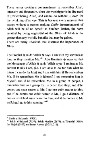 These verses contain a commandment to remember Allah,
intensely and frequently, since the worshipper is in dire need
of [remembering Allah] and cannot do without it, even for
the twinkling of an eye. This is because every moment that
passes without a person making Dhikr (remembrance) of
Allah will be of no benefit to him/her. Rather, the harm
entailed by being neglectful of the Dhikr of Allah is far
greater than any worldly benefits that may be gained.
There are many Ahadeeth that illustrate the importance of
Dhikr:
The Prophet ii said: "Allah ~ says: 1am with my servants as
long as they mention Me."Sl Abu Hurairah • reported that
the Messenger ofAllah;i said: "Allah says: 'I am just as My
servant thinks 1 am, (i.e. 1 am able to do for him what he
thinks 1can do for him) and I am with him if He remembers
Me. If he remembers Me in himself, 1 too remember him in
Myself; and if he remembers Me in a group of people, I
remember him in a group that is better than they; and if he
comes one span nearer to Me, 1 go one cubit nearer to him;
and if he comes one cubit nearer to Me, 1 go a distance of
two outstretched arms nearer to him; and if he comes to Me
walking, I go to him running. ",82
81 Sahih al-Bukhari (13/508).

82 Sahih al-Bukhari (7537), Sahih Muslim (2675), ar-Tirmidhi (3603),

Ibn Majah (3822) and Imam Ahmed (2/251, 316).

61
 