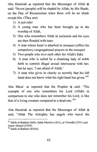 Abu Hurairah ~ reported that the Messenger of Allah ~
said: "Seven (people) will be shaded by Allah, by His Shade,
on the Day of Resurrection when there will be no shade
except His. (They are):
1) A just ruler
2) A young man who has been brought up in the
worship of Allah,
3) One who remembers Allah in seclusion and his eyes
are then flooded with tears
4) A man whose heart is attached to mosques (offers his
compulsory congregational prayers in the mosque)
5) Two people who love each other for Allah's Sake
6) A man who is called by a charming lady of noble
birth to commit illegal sexual intercourse with her,
but he says, 'I am afraid of Allah,'
7) A man who gives in charity so secretly that his left
hand does not know what his right hand has given.,,83
Abu Musa' ~ reported that the Prophet ~ said: "The
example of one who remembers his Lord (Allah) in
comparison to one who does not remember his Lord, is like
that of a living creature compared to a dead one.,,84
Abu Hurairah ~ reported that the Messenger of Allah ~
said, "Allah The Almighty has angels who travel the
83 Sahih al-Bukhari (660), Sahih Muslim (1031), at-Tirmidhi (2391) and

Imam Ahmed (2/439).

84 Sahih al-Bukhari (8/416).

62
 