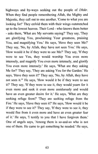 highways and by-ways seeking out the people of Dhikr.
When they find people remembering Allah, the Mighty and
Majestic, they call out to one another, 'Come to what you are
looking for!' They enfold them with their wings outstretched
up to the lowest heaven. Their Lord - who knows them better
- asks them, 'What are My servants saying?' They say, 'They
are glorifying You, proclaiming Your greatness, praising
You, and magnifying You.' He says, 'Have they seen Me?'
They say, 'No, by Allah, they have not seen You.' He says,
'How would it be if they were to see Me?' They say, 'If they
were to see You, they would worship You even more
intensely, and magnify You even more intensely, and glorify
You even more intensely.' He says, 'What are they asking
Me for?' They say, 'They are asking You for the Garden.' He
says, 'Have they seen it?' They say, 'No, by Allah, they have
not seen it.'" He says, 'How would it be if they were to see
it?' They say, 'If they were to see it, they would yearn for it
even more and seek it even more assiduously and would
have an even greater desire for it.' He says, 'What are they
seeking refuge from?' 'They are seeking refuge from the
Fire.' He says, 'Have they seen it?' He says, 'How would it be
if they were to see it?' They say, 'If they were to see it, they
would flee from it even more and have an even greater fear
of it.' He says, 'I testify to you that I have forgiven them.'
One of angels says, 'Among them is so-and-so who is not
one of them. He came to get something he needed.' He says,
63

 