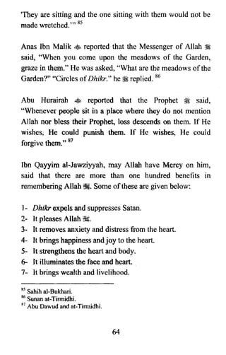 'They are sitting and the one sitting with them would not be

made wretched.'" 85 .

Anas Ibn Malik • reported that the Messenger of Allah ~

said, "When you come upon the meadows of the Garden,

graze in them." He was asked, "What are the meadows ofthe

Garden?" "Circles ofDhikr," he;l replied. 86

Abu Hurairah ~ reported that the Prophet :i said,

"Whenever people sit in a place where they do not mention

Allah nor bless their Prophet, loss descends on them. If He

wishes, He could punish them. If He wishes, He could

forgive them." 87

Ibn Qayyim al-Jawziyyah, may Allah have Mercy on him,

said that there are more than one hundred benefits in

remembering Allah tfi. Some ofthese are given below:

1- Dbtkr expels and suppresses Satan.

2- It pleases Allah ~.

3- It removes anxiety and distress from the heart.

4- It brings happiness and joy to the heart.

S- It strengthens the heart and body.

6- It illuminates the face and heart.

7- It brings wealth and livelihood.

85 Sahih al-Bukhari.
86 Sunanat-Tinnidhi.
87 Abu Dawud and at-Tinnidhi.
64
 