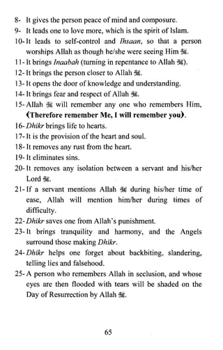 8- It gives the person peace ofmind and composure.
9- It leads one to love more, which is the spirit of Islam.
10-1t leads to self-control and Ihsaan, so that a person
worships Allah as though he/she were seeing Him ~.
II-It brings Inaabah (turning in repentance to Allah ~).
12-1t brings the person closer to Allah~.
13-1t opens the door ofknowledge and understanding.
14-1t brings fear and respect ofAllah ~.
IS-Allah ~ will remember anyone who remembers Him,
(Therefore remember Me, I will remember you).
16-Dhikr brings life to hearts.
17-It is the provision ofthe heart and soul.
18-1t removes any rust from the heart.
19-1t eliminates sins.
20-1t removes any isolation between a servant and hislher
Lord ss;
21- If a servant mentions Allah ~ during his/her time of
ease, Allah will mention him/her during times of
difficulty.
22- Dhikr saves one from Allah's punishment.
23-1t brings tranquility and harmony, and the Angels
surround those making Dhikr.
24- Dhikr helps one forget about backbiting, slandering,
telling lies and falsehood.
25- A person who remembers Allah in seclusion, and whose
eyes are then flooded with tears will be shaded on the
Day ofResurrection by Allah ~.
65

 