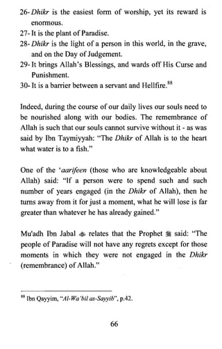 26- Dhikr is the easiest form of worship, yet its reward is
enormous.
27- It is the plant ofParadise.
28- Dhikr is the light of a person in this world, in the grave,
and on the Day ofJudgement.
29- It brings Allah's Blessings, and wards off His Curse and
Punishment.
30- It is a barrier between a servant and Hellfire.88
Indeed, during the course of our daily lives our souls need to
be nourished along with our bodies. The remembrance of
Allah is such that our souls cannot survive without it - as was
said by Ibn Taymiyyah: "The Dhikr of Allah is to the heart
what water is to a fish."
One of the 'aarifeen (those who are knowledgeable about
Allah) said: "If a person were to spend such and such
number of years engaged (in the Dhikr of Allah), then he
turns away from it for just a moment, what he will lose is far
greater than whatever he has already gained."
Mu'adh Ibn Jabal ~ relates that the Prophet ~ said: "The
people of Paradise will not have any regrets except for those
moments in which they were not engaged in the Dhikr
(remembrance) ofAllah."
88 Ibn Qayyim, "Al-Wa'bil as-Sayyib", p.42.
66
 