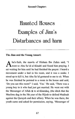 Second Chapter:
flaunted Houses
Examples of Jinn's
Disturbances and harm
The Jinn and the Young Ansari:
Abu's-s aib, the mawla of Hisham Ibn Zuhra said, "I
went to Abu Sa'id al-Khudri and found him praying. I
sat waiting for him until he had finished the prayer. I heard a
movement under a bed in his room, and it was a snake. I
stood up to kill it, but Abu Sa'id gestured to me to sit. When
he was finished he pointed to a room in the house and said,
'Do you see this room?' I said, 'Yes.' He said, 'There was a
young boy in it who had just got married. He went out with
the Messenger of Allah ~ to al-Khandaq, (the ditch that the
Muslims dug in the 5th year of the Hijrah to defend Madinah
against the Quraysh and their allies). When he was there, the
youth came and asked for permission, saying, 'Messenger of
67

 