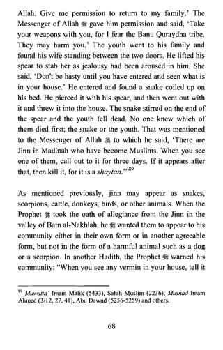 Allah. Give me pernussion to return to my family.' The
Messenger of Allah ~ gave him permission and said, 'Take
your weapons with you, for I fear the Banu Quraydha tribe.
They may harm you.' The youth went to his family and
found his wife standing between the two doors. He lifted his
spear to stab her as jealousy had been aroused in him. She
said, 'Don't be hasty until you have entered and seen what is
in your house.' He entered and found a snake coiled up on
his bed. He pierced it with his spear, and then went out with
it and threw it into the house. The snake stirred on the end of
the spear and the youth fell dead. No one knew which of
them died first; the snake or the youth. That was mentioned
to the Messenger of Allah ~ to which he said, 'There are
Jinn in Madinah who have become Muslims. When you see
one of them, call out to it for three days. If it appears after
that, then kill it, for it isa shaytan.",89
As mentioned previously, jinn may appear as snakes,
scorpions, cattle, donkeys, birds, or other animals. When the
Prophet ~ took the oath of allegiance from the Jinn in the
valley ofBatn al-Nakhlah, he ~ wanted them to appear to his
community either in their own form or in another agreeable
form, but not in the form of a harmful animal such as a dog
or a scorpion. In another Hadith, the Prophet ~ warned his
community: "When you see any vermin in your house, tell it
S9 Muwatta' Imam Malik (5433), Sahih Muslim (2236), Musnad Imam
Ahmed (3/12,27,41), Abu Dawud (5256-5259) and others.
68
 