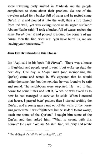 some traveling party arrived in Madinah and the people
complained to them about their problem. So one of the
travelers asked for a bucket full ofwater and he recited some
Du 'ah in it and poured it into the well; then a fire blazed
from the well, yet was extinguished at its upper surface."
Abu an-Nadhr said: "I took a bucket full ofwater, recited the
same Du 'ah over it and poured it around the comers of my
house; then the linn cried out: 'you have burnt us, we are
leaving your house now.,91
Jinn kill Drunkards in this House:
Ibn 'Aqil said in his book "Al-Funun": "There was a house
in Baghdad, and people used to rent it but woke up dead the
next day. One day, a Muqri' man (one memorizing the
Qur'an) came and rented it. We expected that he would
suffer the same fate, but the next day he was found to be safe
and sound. The neighbours were surprised. He lived in that
house for some times and left it. When he was asked as to
how he had managed to survive, he said: 'When I entered
that house, I prayed Isha' prayer; then I started reciting the
Qur'an, and a young man came out of the walls of the house
and greeted me. I was frightened, but he said: "Do not worry,
teach me some of the Qur'an." I taught him some of the
Qur'an and then asked him: "What is wrong with this
house?" He said: "We are Muslim linn, we pray and recite
91 Ibn al-Qayyirn's "Al-Wa'bil as-Sayyib", p.82.
70
 