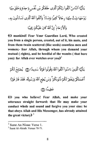 (0 mankind! Fear Your Guardian Lord, Who created
you from a single person, created, out of it, his mate, and
from them twain scattered (like seeds) countless men and
women;- fear Allah, through whom you demand your
mutual ( rights), and be heedful of the wombs ( that bore
you): for Allah ever watches over yoU)2
(0 you who believe! Fear Allah, and make your
utterance straight forward: that He may make your
conduct whole and sound and forgive you your sins: he
that obeys Allah and His Messenger, has already attained
the great victory) 3
2 Surat An-Nisaa: Verse 1.
3 SuratAI-Ahzab: Verses 70-71.
8
 