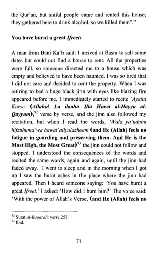the Qur' an, but sinful people came and rented this house;
they gathered here to drink alcohol, so we killed them"."
You have burnt a great Ifreet:
A man from Bani Ka'b said: I arrived at Basra to sell some
dates but could not find a house to rent. All the properties
were full, so someone directed me to a house which was
empty and believed to have been haunted. I was so tired that
I did not care and decided to rent the property. When I was
retiring to bed a huge black jinn with eyes like blazing fire
appeared before me. I immediately started to recite 'Ayatul
Kursi: (Allahu! La ilaaha Ilia Huwa al-Hayyu al­
Qayyum),92 verse by verse, and the jinn also followed my
recitation, but when I read the words, 'Wala ya'uduhu
hifzuhuma 'wa hawal'aliyulazheem (and He (Allah) feels no
fatigue in guarding and preserving them. And He is the
Most High, the Most Great)93 the jinn could not follow and
stopped. I understood the consequences of the words and
recited the same words, again and again, until the jinn had
faded away. I went to sleep and in the morning when I got
up I saw the burnt ashes in the place where the jinn had
appeared. Then I heard someone saying: 'You have burnt a
great !freet.' I asked: 'How did I bum him?' The voice said:
'With the power of Allah's Verse, (and He (Allah) feels no
92 Surat al-Baqarah: verse 255.
93 Ibid.
71
 