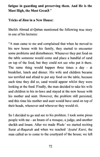 fatigue in guarding and preserving them. And He is the
Most High, the Most Great)."
Tricks of Jinn in a New House:
Sheikh Ahmad al-Qattan mentioned the following true story
in one ofhis lectures:
"A man came to me and complained that when he moved to
his new house with his family, they started to encounter
some problems and disturbances. Whenever they put food on
the table someone would come and place a handful of sand
on top of the food, but they could not see who put it there.
The same thing would happen three times a day - at
breakfast, lunch and dinner. His wife and children became
too terrified and afraid to put any food on the table, because
each time they did so, sand would appear whilst they were
looking at the food. Finally, the man decided to take his wife
and children to his in-laws and stayed at the new house with
his mother and aunt. However, the problem still persisted,
and this time his mother and aunt would have sand on top of
their heads, whenever and wherever they would sit.
So I decided to go and see to his problem. I took some pious
people with me - an Imam of a mosque, a judge, and another
sheikh and Imam. After we made Wudu' we started reciting
Surat al-Baqarah and when we reached 'Ayatul Kursi, the
man called us to come to the courtyard of the house; we left
72

 
