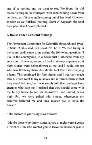 one of us reciting and we went to see. We found his old
mother sitting in the courtyard with sand coming down from
her head, as if it is actually coming out of her head. However
as soon as we finished (reciting) Surat al-Baqarah, the sand
disappeared and never returned."
A House under Constant Stoning:
The Permanent Committee for Scientific Research and Ifiaa s
in Saudi Arabia said, in Fatwah No. 6618: "A man living in
the countryside came to us asking the following question: 'I
live in the countryside, in a house that 1 inherited from my
ancestors. However, recently 1 had a strange experience; at
night stones were being thrown at me, and 1 could not see
who was throwing them, despite the fact that 1 was carrying
a lamp. This continued for four nights, and 1 was very much
afraid. 1 then went to my relatives and informed them so that
.they could help me, but 1was simply told that 1perhaps have
enemies who hate me. 1 insisted that they should come with
me to my house to see for themselves, and indeed, when
night fell, we were pelted with stones, whereupon my
relatives believed me and thus advised me to leave the
house.'
"The answer to your story is as follows:
"Maybe those who threw stones at you at night were a group
of wicked Jinn who wanted you to leave the house or just to
73

 
