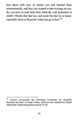 fool about with you; or maybe you had harmed them
unintentionally, and they just wanted to take revenge on you.
So, you have to seek help from Allah ~, seek protection in
Allah's Words (the Qur'an), and recite the Qur'an at home­
especially Surat al-Baqarah- when you go to bed.,,94
94 Fatawee al-Aqeedah, the Permanent Committee for Scientific
Research and Iftaa' in Saudi Arabia, collected and compiled by Sheikh
Ahmed Ibn Abdur-Razzaq Daweesh (p.75-76).
74
 