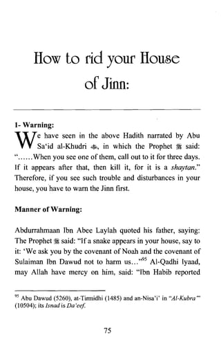 lIow to rid your lIouse

of Jinn:

1- Warning:
have seen in the above Hadith narrated by Abu
We

Sa'id al-Khudri ~, in which the Prophet ~ said:

" When you see one of them, call out to it for three days.

If it appears after that, then kill it, for it is a shaytan."

Therefore, if you see such trouble and disturbances in your

house, you .have to warn the linn first.

Manner of Warning:
Abdurrahmaan Ibn Abee Laylah quoted his father, saying:
The Prophet ~ said: "If a snake appears in your house, say to
it: 'We ask you by the covenant of Noah and the covenant of
Sulaiman Ibn Dawud not to harm US ... ,,95 Al-Qadhi Iyaad,
may Allah have mercy on him, said: "Ibn Habib reported
95 Abu Dawud (5260), at-Tinnidhi (1485) and an-Nisa'i' in "Al-Kubra"
(10504); its Isnad is Da 'eef.
75
 