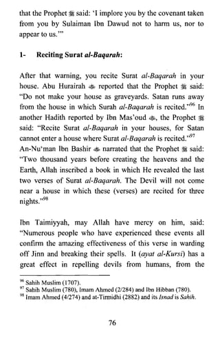that the Prophet ~ said: 'I implore you by the covenant taken
from you by Sulaiman Ibn Dawud not to harm us, nor to
appear to us.'"
1- Reciting Surat al-Baqarah:
After that warning, you recite Surat al-Baqarah in your
house. Abu Hurairah ~ reported that the Prophet ~ said:
"Do not make your house as graveyards. Satan runs away
from the house in which Surah al-Baqarah is recited.t''" In
another Hadith reported by Ibn Mas' oud ~, the Prophet ~
said: "Recite Surat al-Baqarah in your houses, for Satan
cannot enter a house where Surat al-Baqarah is recited.'.97
An-Nu'man Ibn Bashir ~ narrated that the Prophet ~ said:
"Two thousand years before creating the heavens and the
Earth, Allah inscribed a book in which He revealed the last
two verses of Surat al-Baqarah. The Devil will not come
near a house in which these (verses) are recited for three
nights.':"
Ibn Taimiyyah, may Allah have mercy on him, said:
"Numerous people who have experienced these events all
confirm the amazing effectiveness of this verse in warding
off linn and breaking their spells. It (ayat al-Kursi) has a
great effect in repelling devils from humans, from the
96 Sahih Muslim (1707).

97 Sahih Muslim (780), Imam Ahmed (2/284) and Ibn Hibban (780).

98 Imam Ahmed (4/274) and at-Tirmidhi (2882) and its Isnad is Sahih,

76

 